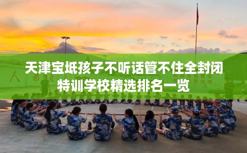 天津宝坻孩子不听话管不住全封闭特训学校精选排名一览