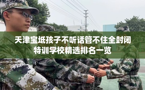 天津宝坻孩子不听话管不住全封闭特训学校精选排名一览