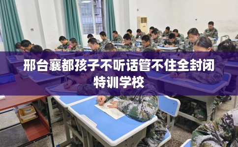 邢台襄都孩子不听话管不住全封闭特训学校