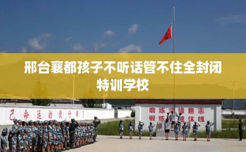 邢台襄都孩子不听话管不住全封闭特训学校