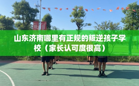 山东济南哪里有正规的叛逆孩子学校（家长认可度很高）