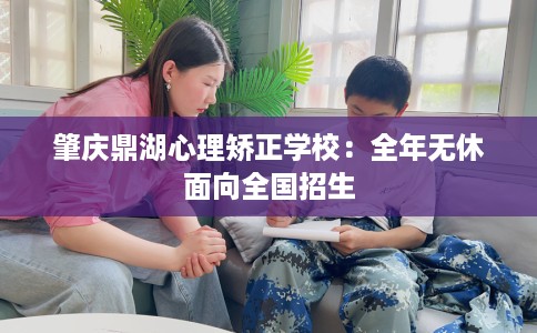 肇庆鼎湖心理矫正学校:全年无休面向全国招生 肇庆鼎湖心理矫正学校:全年无休面向全国招生