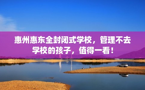 惠州惠东全封闭式学校，管理不去学校的孩子，值得一看！