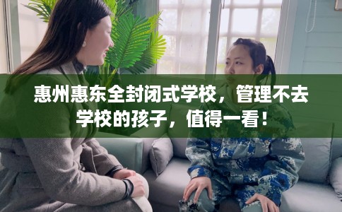 惠州惠东全封闭式学校，管理不去学校的孩子，值得一看！