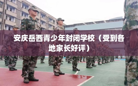 安庆岳西青少年封闭学校（受到各地家长好评）