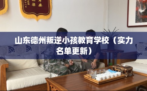 山东德州叛逆小孩教育学校（实力名单更新）