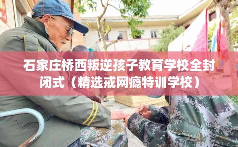 石家庄桥西叛逆孩子教育学校全封闭式（精选戒网瘾特训学校）