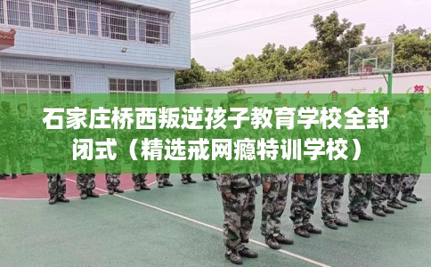 石家庄桥西叛逆孩子教育学校全封闭式（精选戒网瘾特训学校）