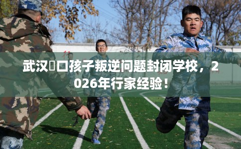 武汉硚口孩子叛逆问题封闭学校，2026年行家经验！