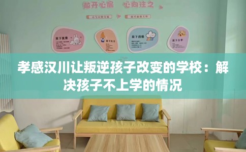 孝感汉川让叛逆孩子改变的学校：解决孩子不上学的情况