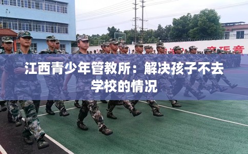 江西青少年管教所：解决孩子不去学校的情况