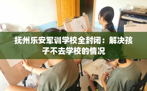 抚州乐安军训学校全封闭：解决孩子不去学校的情况
