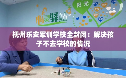 抚州乐安军训学校全封闭：解决孩子不去学校的情况
