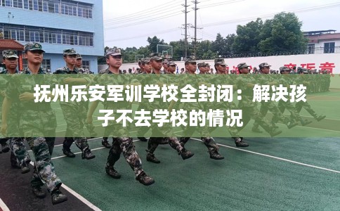 抚州乐安军训学校全封闭：解决孩子不去学校的情况