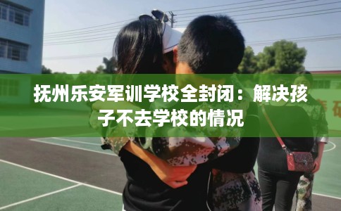 抚州乐安军训学校全封闭：解决孩子不去学校的情况