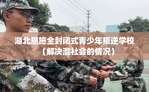 湖北恩施全封闭式青少年叛逆学校（解决混社会的情况）