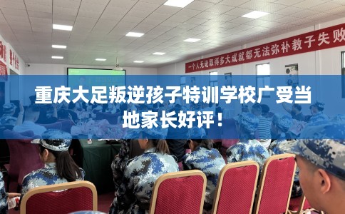 重庆大足叛逆孩子特训学校广受当地家长好评！