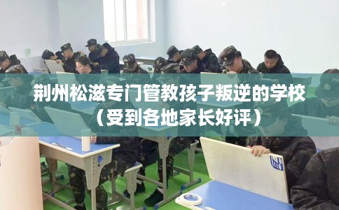 荆州松滋专门管教孩子叛逆的学校（受到各地家长好评）