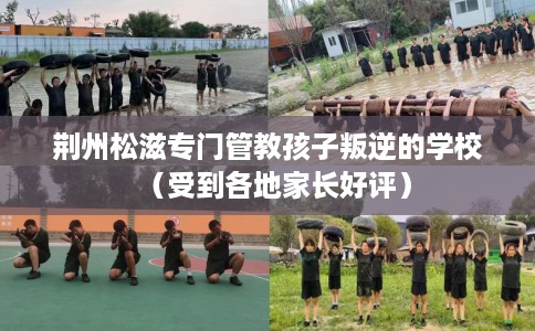 荆州松滋专门管教孩子叛逆的学校（受到各地家长好评）