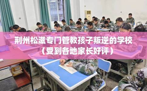 荆州松滋专门管教孩子叛逆的学校（受到各地家长好评）