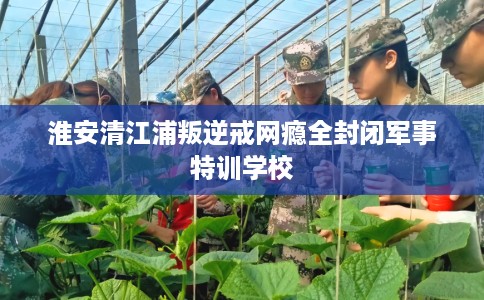 淮安清江浦叛逆戒网瘾全封闭军事特训学校