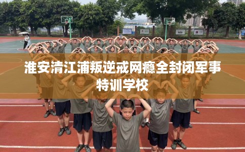 淮安清江浦叛逆戒网瘾全封闭军事特训学校