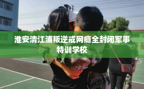 淮安清江浦叛逆戒网瘾全封闭军事特训学校