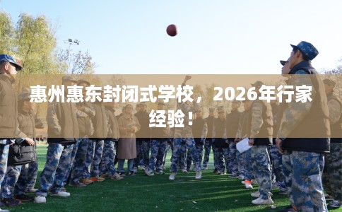 惠州惠东封闭式学校，2026年行家经验！