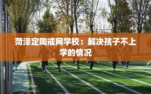 菏泽定陶戒网学校：解决孩子不上学的情况