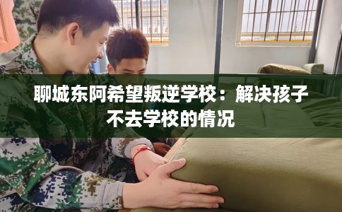 聊城东阿希望叛逆学校：解决孩子不去学校的情况