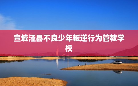 宣城泾县不良少年叛逆行为管教学校