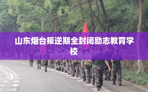 山东烟台叛逆期全封闭励志教育学校