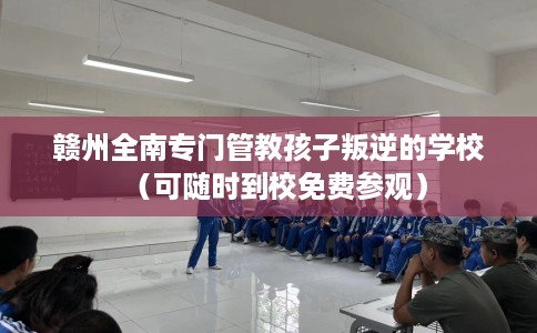 赣州全南专门管教孩子叛逆的学校（可随时到校免费参观）