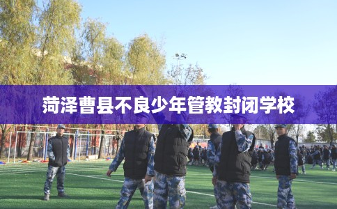 菏泽曹县不良少年管教封闭学校