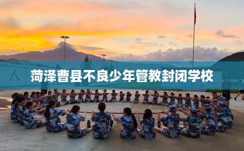 菏泽曹县不良少年管教封闭学校