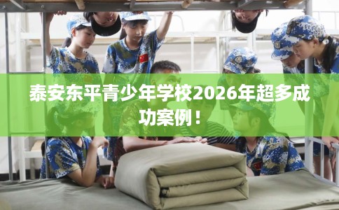 泰安东平青少年学校2026年超多成功案例！