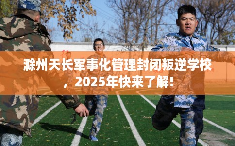 滁州天长军事化管理封闭叛逆学校，2025年快来了解!