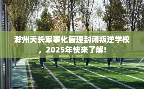 滁州天长军事化管理封闭叛逆学校，2025年快来了解!