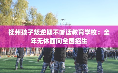 抚州孩子叛逆期不听话教育学校：全年无休面向全国招生