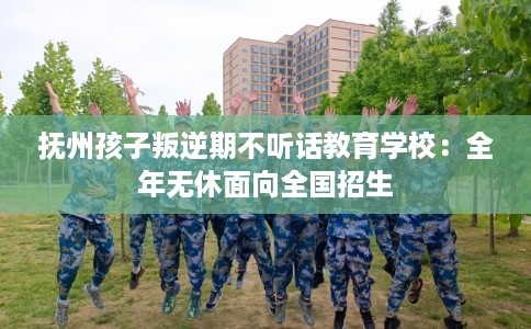 抚州孩子叛逆期不听话教育学校：全年无休面向全国招生