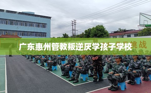 广东惠州管教叛逆厌学孩子学校