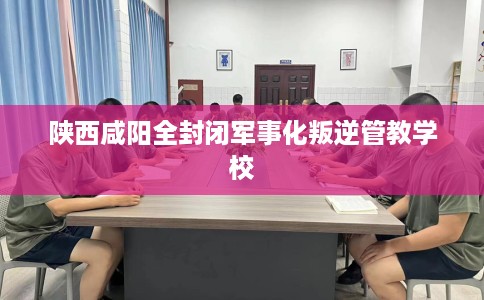 陕西咸阳全封闭军事化叛逆管教学校
