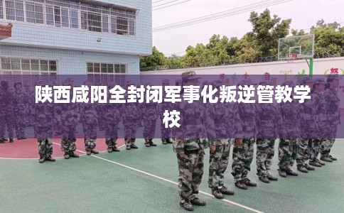 陕西咸阳全封闭军事化叛逆管教学校