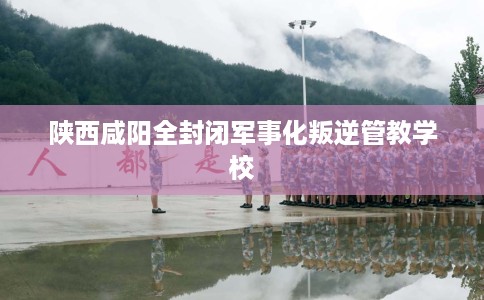 陕西咸阳全封闭军事化叛逆管教学校
