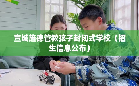 宣城旌德管教孩子封闭式学校（招生信息公布）
