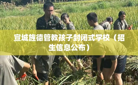 宣城旌德管教孩子封闭式学校（招生信息公布）