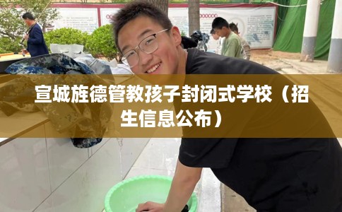 宣城旌德管教孩子封闭式学校（招生信息公布）