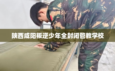 陕西咸阳叛逆少年全封闭管教学校