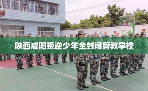 陕西咸阳叛逆少年全封闭管教学校