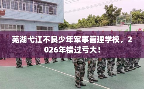 芜湖弋江不良少年军事管理学校，2026年错过亏大！